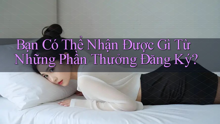 Bạn Có Thể Nhận Được Gì Từ Những Phần Thưởng Đăng Ký? Bạn Có Thể Nhận Được Gì Từ Những Phần Thưởng Đăng Ký?