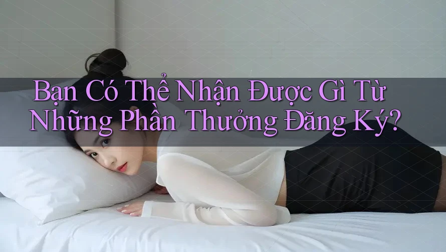 Bạn Có Thể Nhận Được Gì Từ Những Phần Thưởng Đăng Ký?