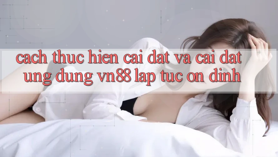Cách thực hiện Cài đặt Và Cài Đặt Ứng Dụng VN88 Lập tức, Ổn định