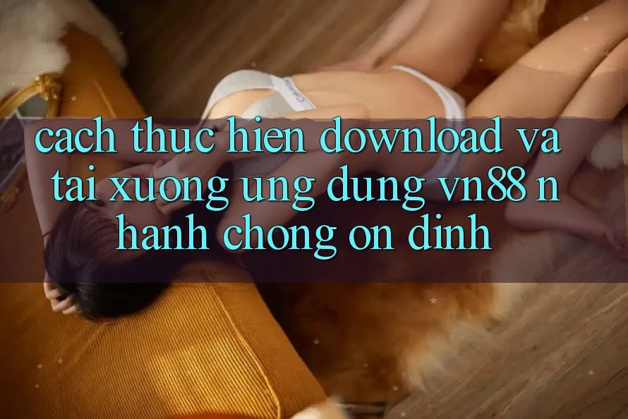 Cách thực hiện Download Và Tải xuống Ứng Dụng VN88 Nhanh Chóng, Ổn định
