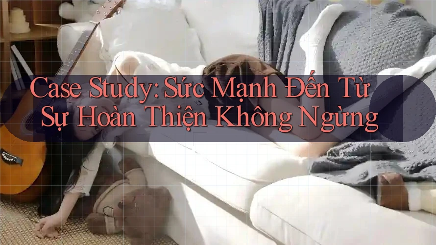 Case Study: Sức Mạnh Đến Từ Sự Hoàn Thiện Không Ngừng