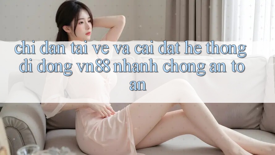 Chỉ dẫn Tải về Và Cài Đặt Hệ thống di động VN88 Nhanh chóng, An Toàn