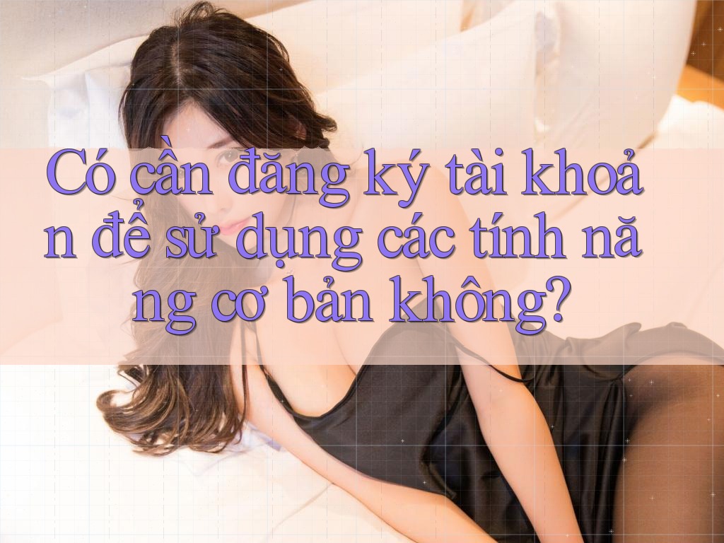 Có cần đăng ký tài khoản để sử dụng các tính năng cơ bản không?