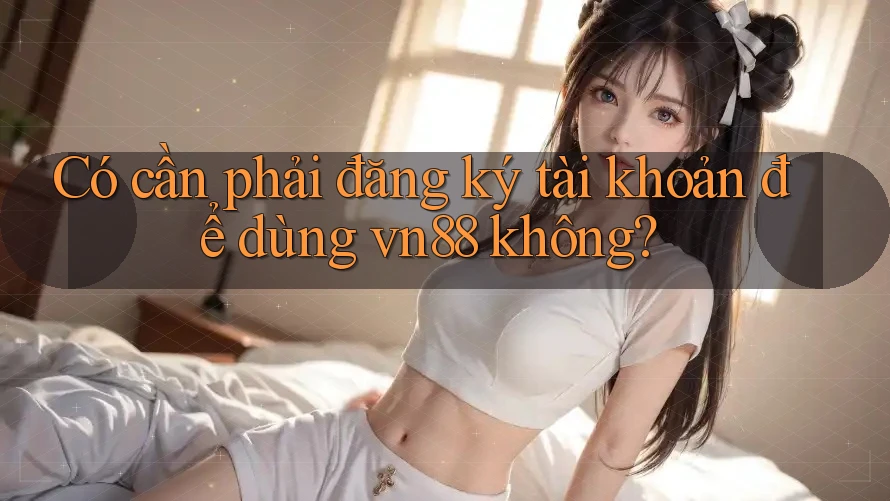 Có cần phải đăng ký tài khoản để dùng vn88 không?
