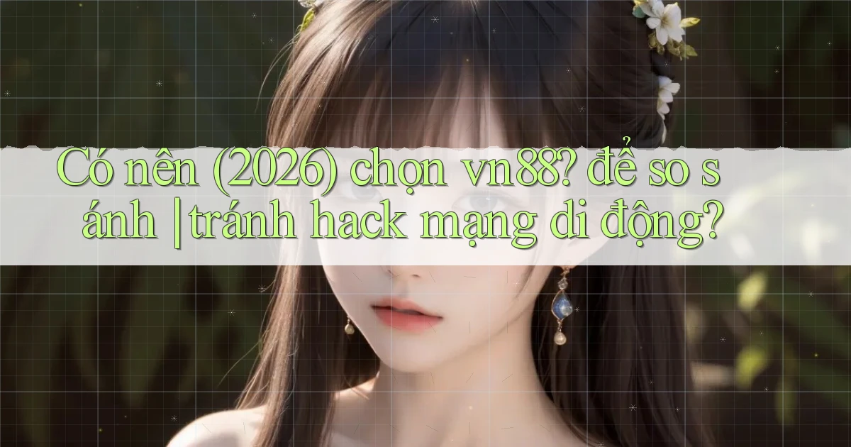 Có nên (2026) chọn vn88 để so sánh tránh hack mạng di động