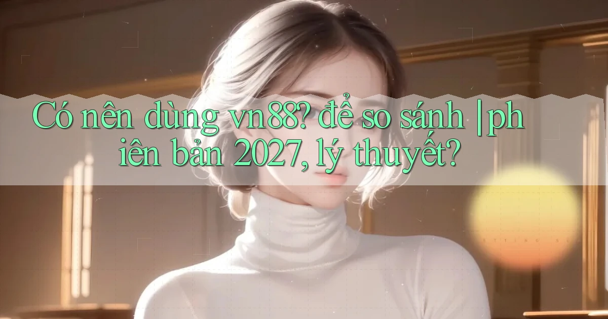 Có nên dùng vn88 để so sánh phiên bản 2027, lý thuyết