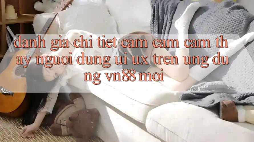 Đánh Giá Chi Tiết Cảm cảm cảm thấy Người Dùng (UI/UX) Trên Ứng Dụng VN88 Mới