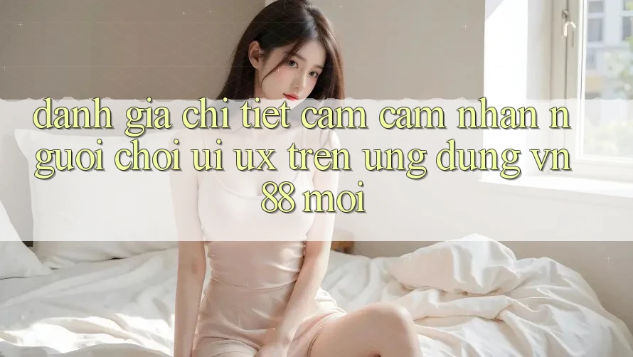 Đánh Giá Chi Tiết Cảm cảm nhận Người chơi (UI/UX) Trên Ứng Dụng VN88 Mới