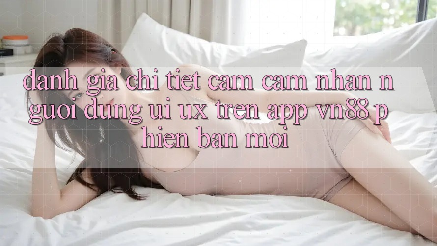 Đánh Giá Chi Tiết Cảm cảm nhận Người Dùng (UI/UX) Trên App VN88 Phiên bản mới