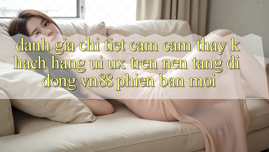 Đánh Giá Chi Tiết Cảm cảm thấy Khách hàng (UI/UX) Trên Nền tảng di động VN88 Phiên bản mới Đánh Giá Chi Tiết Cảm cảm thấy Khách hàng (UI/UX) Trên Nền tảng di động VN88 Phiên bản mới