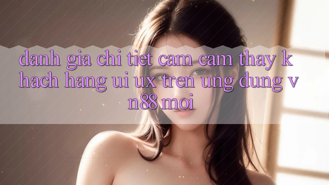 Đánh Giá Chi Tiết Cảm cảm thấy Khách hàng (UI/UX) Trên Ứng Dụng VN88 Mới