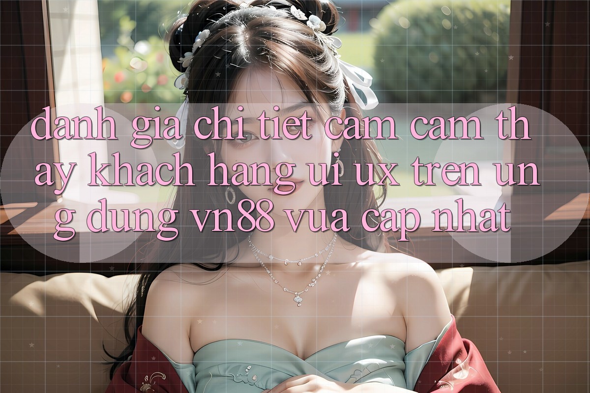 Đánh Giá Chi Tiết Cảm cảm thấy Khách hàng (UI/UX) Trên Ứng Dụng VN88 Vừa cập nhật
