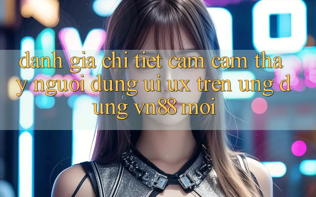 Đánh Giá Chi Tiết Cảm cảm thấy Người Dùng (UI/UX) Trên Ứng Dụng VN88 Mới