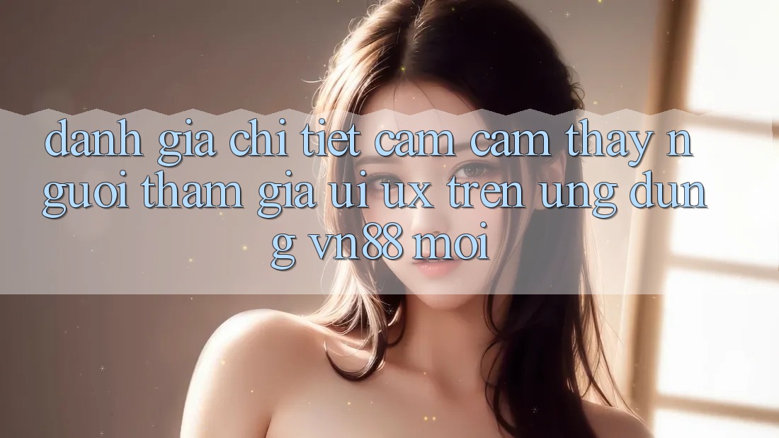 Đánh Giá Chi Tiết Cảm cảm thấy Người tham gia (UI/UX) Trên Ứng Dụng VN88 Mới