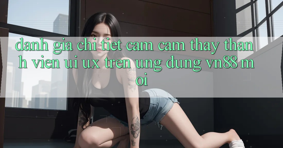 Đánh Giá Chi Tiết Cảm cảm thấy Thành viên (UI/UX) Trên Ứng Dụng VN88 Mới Đánh Giá Chi Tiết Cảm cảm thấy Thành viên (UI/UX) Trên Ứng Dụng VN88 Mới