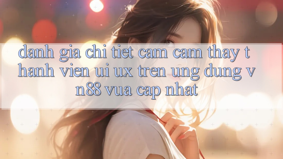 Đánh Giá Chi Tiết Cảm cảm thấy Thành viên (UI/UX) Trên Ứng Dụng VN88 Vừa cập nhật