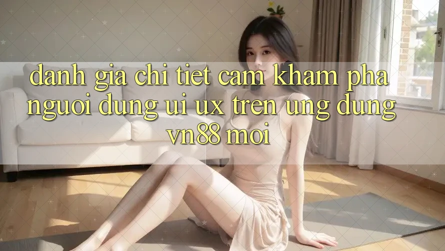 Đánh Giá Chi Tiết Cảm khám phá Người Dùng (UI/UX) Trên Ứng Dụng VN88 Mới