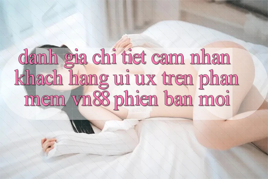Đánh Giá Chi Tiết Cảm nhận Khách hàng (UI/UX) Trên Phần mềm VN88 Phiên bản mới