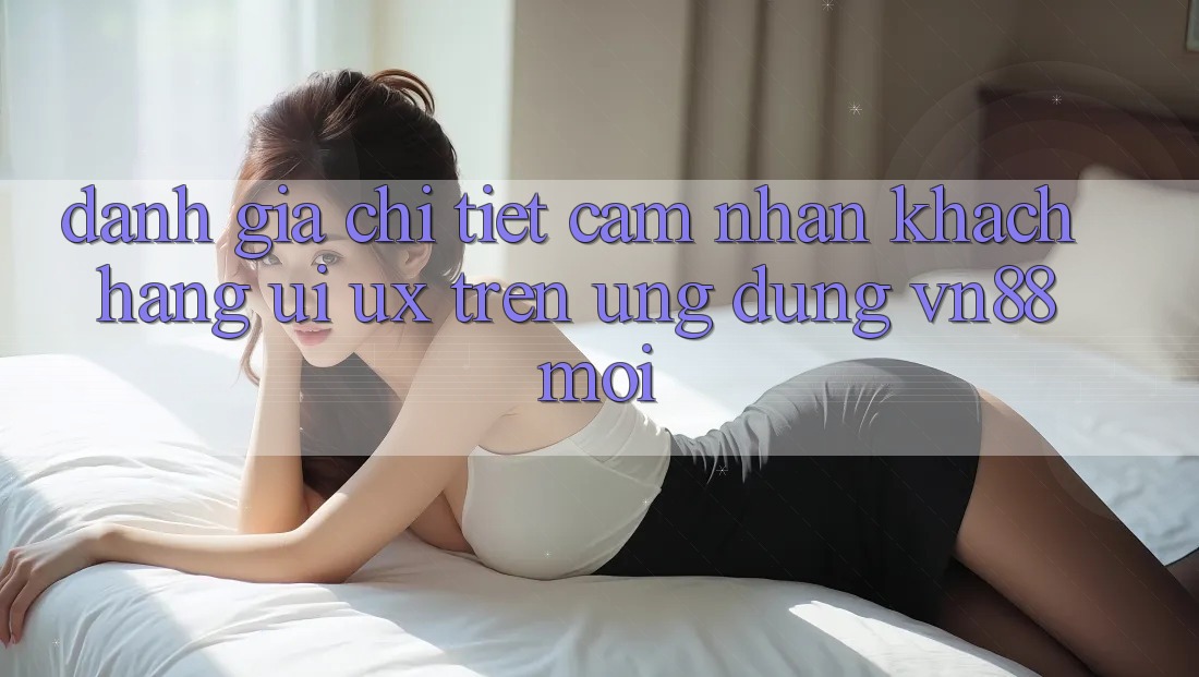 Đánh Giá Chi Tiết Cảm nhận Khách hàng (UI/UX) Trên Ứng Dụng VN88 Mới