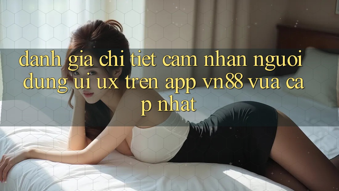 Đánh Giá Chi Tiết Cảm nhận Người Dùng (UI/UX) Trên App VN88 Vừa cập nhật Đánh Giá Chi Tiết Cảm nhận Người Dùng (UI/UX) Trên App VN88 Vừa cập nhật
