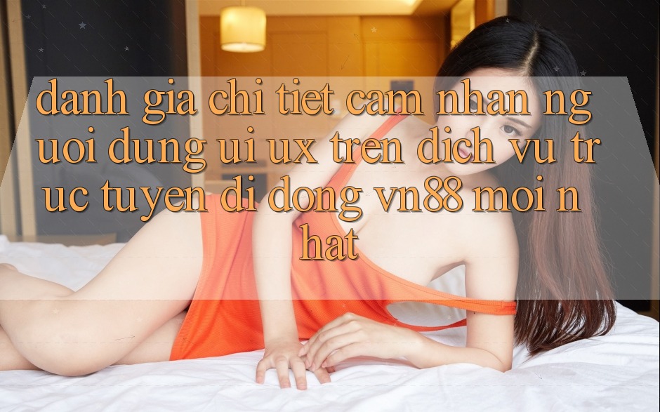 Đánh Giá Chi Tiết Cảm nhận Người Dùng (UI/UX) Trên Dịch vụ trực tuyến di động VN88 Mới nhất