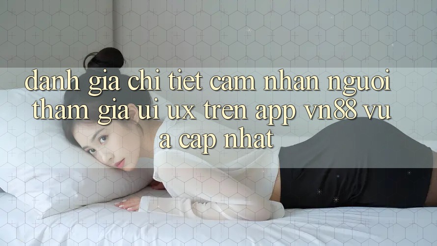 Đánh Giá Chi Tiết Cảm nhận Người tham gia (UI/UX) Trên App VN88 Vừa cập nhật