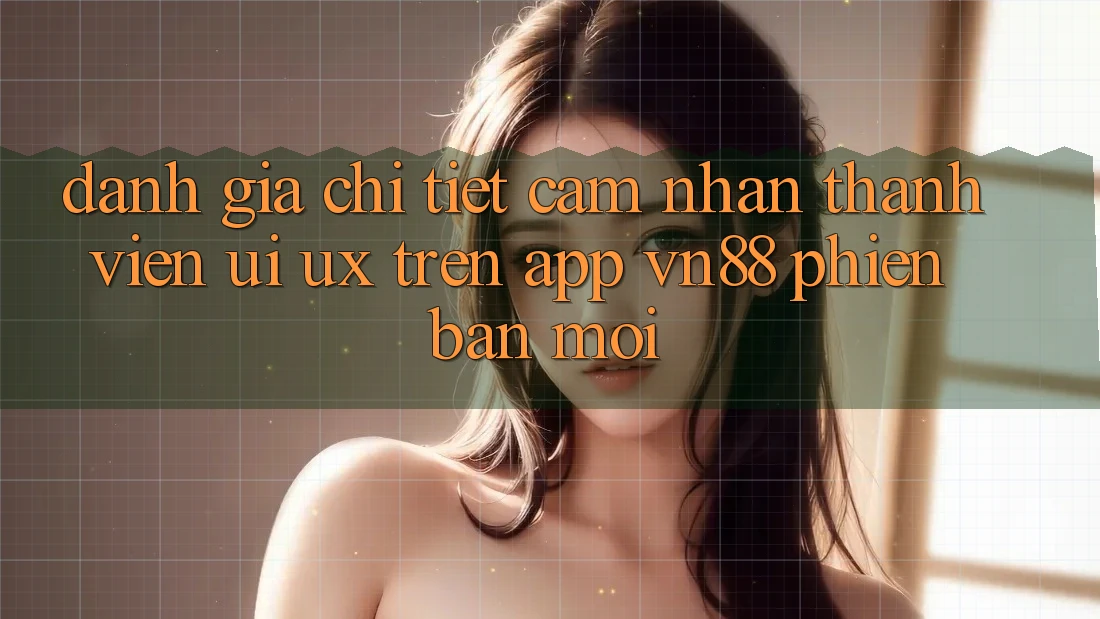 Đánh Giá Chi Tiết Cảm nhận Thành viên (UI/UX) Trên App VN88 Phiên bản mới