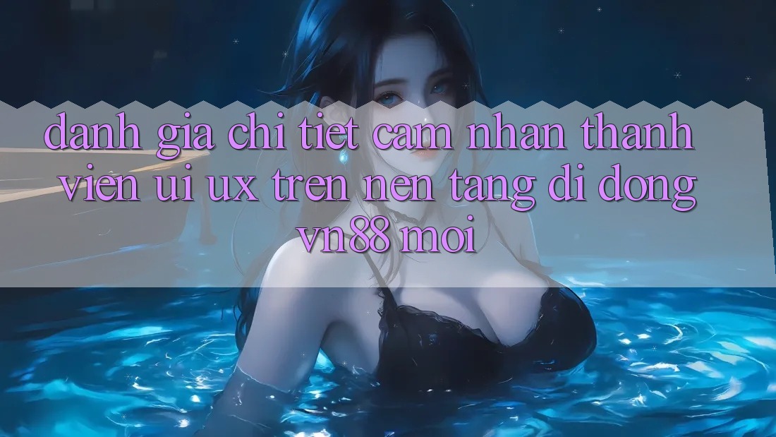 Đánh Giá Chi Tiết Cảm nhận Thành viên (UI/UX) Trên Nền tảng di động VN88 Mới