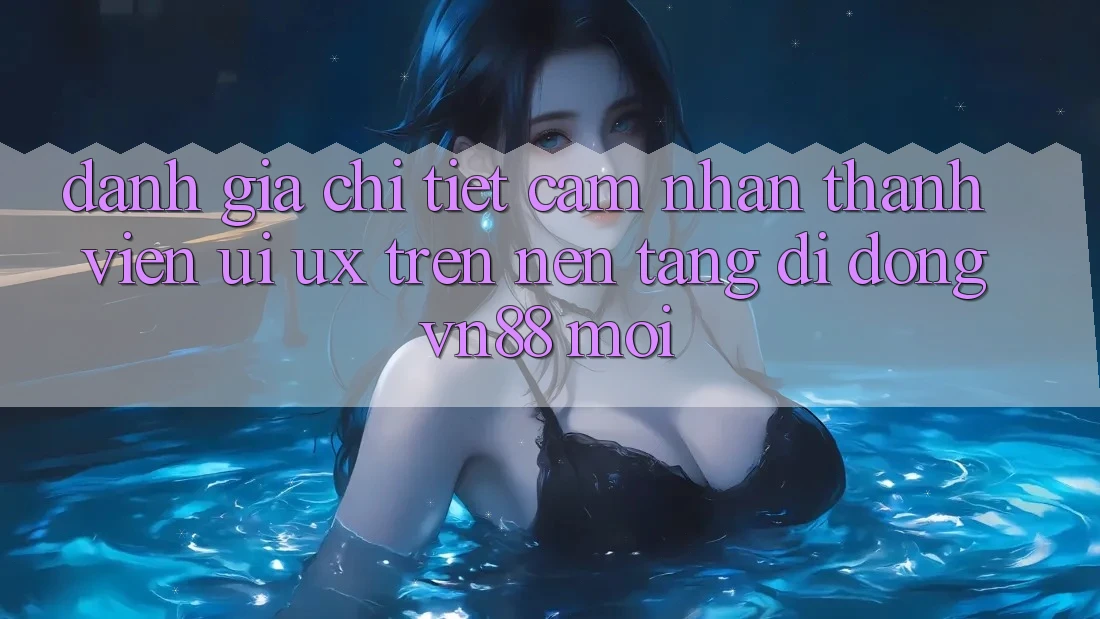 Đánh Giá Chi Tiết Cảm nhận Thành viên (UI/UX) Trên Nền tảng di động VN88 Mới