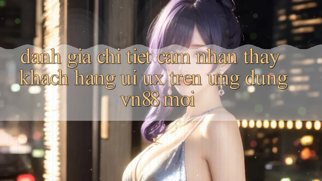 Đánh Giá Chi Tiết Cảm nhận thấy Khách hàng (UI/UX) Trên Ứng Dụng VN88 Mới