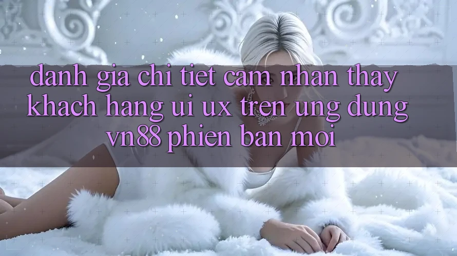 Đánh Giá Chi Tiết Cảm nhận thấy Khách hàng (UI/UX) Trên Ứng Dụng VN88 Phiên bản mới