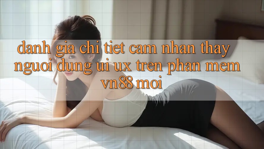 Đánh Giá Chi Tiết Cảm nhận thấy Người Dùng (UI/UX) Trên Phần mềm VN88 Mới