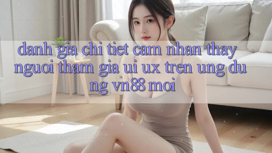 Đánh Giá Chi Tiết Cảm nhận thấy Người tham gia (UI/UX) Trên Ứng Dụng VN88 Mới