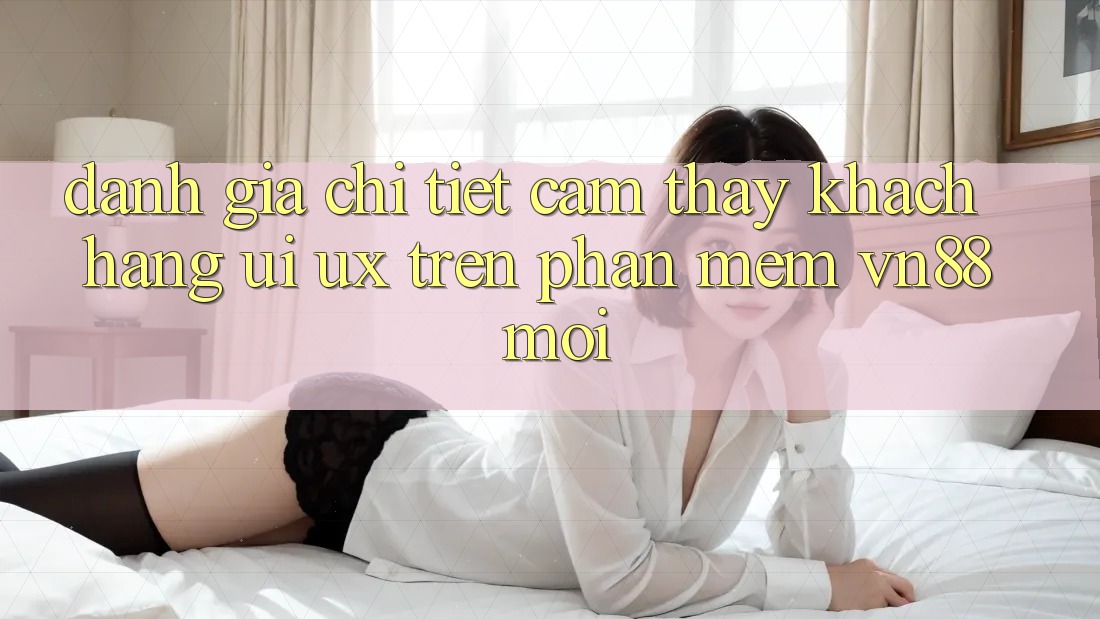Đánh Giá Chi Tiết Cảm thấy Khách hàng (UI/UX) Trên Phần mềm VN88 Mới