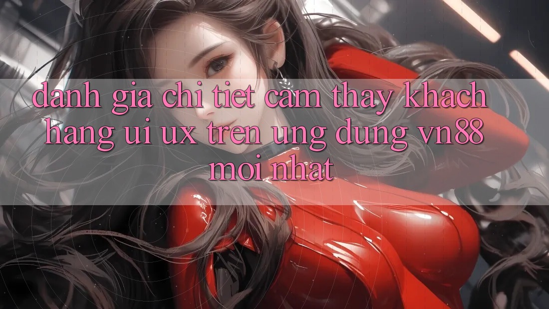 Đánh Giá Chi Tiết Cảm thấy Khách hàng (UI/UX) Trên Ứng Dụng VN88 Mới nhất