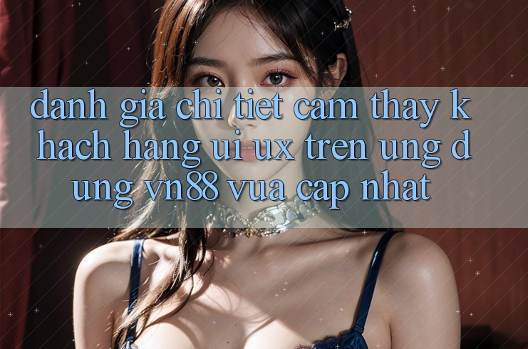 Đánh Giá Chi Tiết Cảm thấy Khách hàng (UI/UX) Trên Ứng Dụng VN88 Vừa cập nhật Đánh Giá Chi Tiết Cảm thấy Khách hàng (UI/UX) Trên Ứng Dụng VN88 Vừa cập nhật
