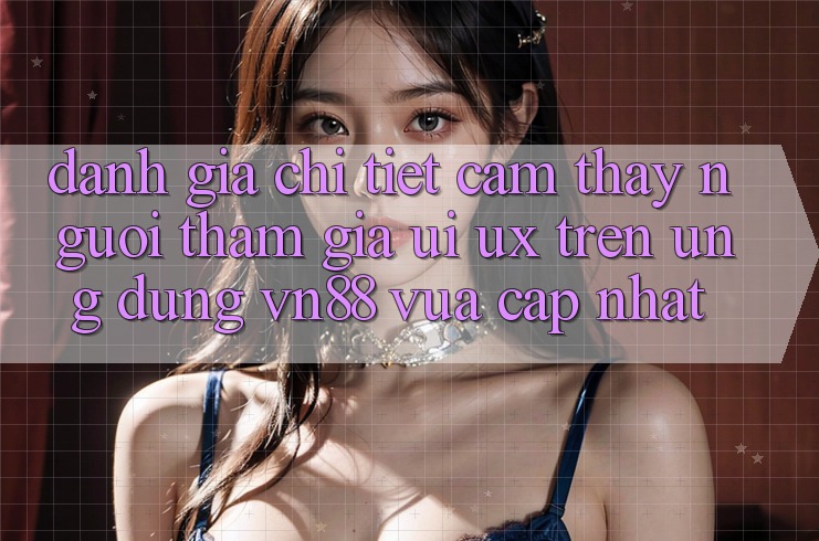 Đánh Giá Chi Tiết Cảm thấy Người tham gia (UI/UX) Trên Ứng Dụng VN88 Vừa cập nhật