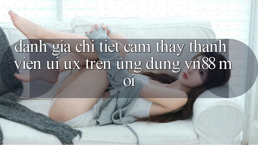 Đánh Giá Chi Tiết Cảm thấy Thành viên (UI/UX) Trên Ứng Dụng VN88 Mới