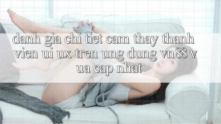 Đánh Giá Chi Tiết Cảm thấy Thành viên (UI/UX) Trên Ứng Dụng VN88 Vừa cập nhật