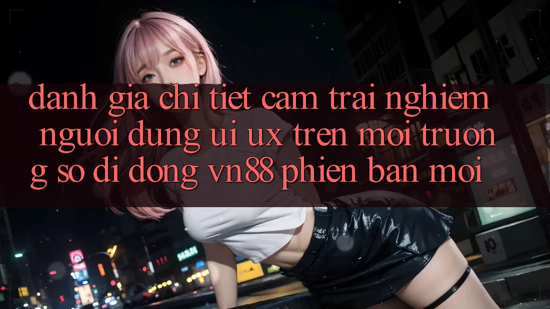 Đánh Giá Chi Tiết Cảm trải nghiệm Người Dùng (UI/UX) Trên Môi trường số di động VN88 Phiên bản mới