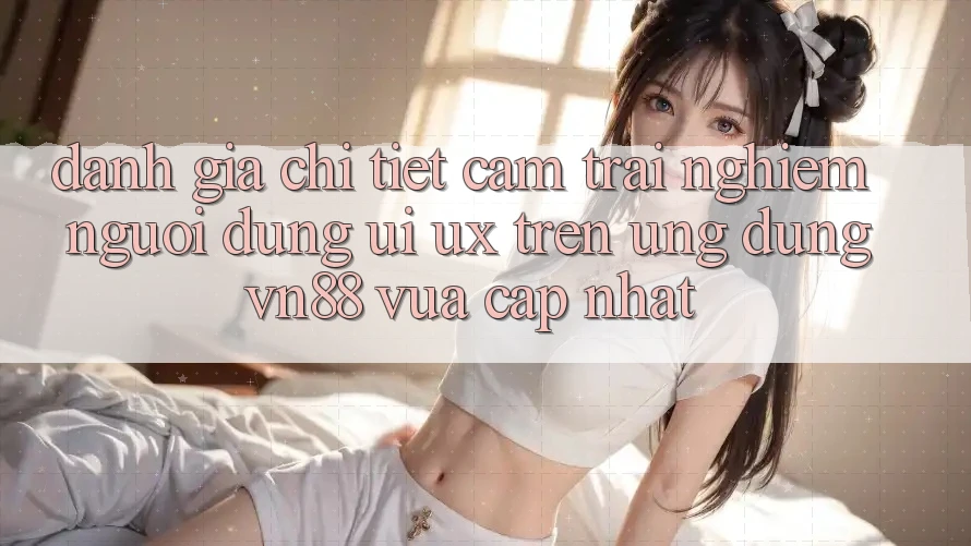 Đánh Giá Chi Tiết Cảm trải nghiệm Người Dùng (UI/UX) Trên Ứng Dụng VN88 Vừa cập nhật