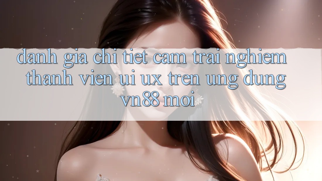 Đánh Giá Chi Tiết Cảm trải nghiệm Thành viên (UI/UX) Trên Ứng Dụng VN88 Mới