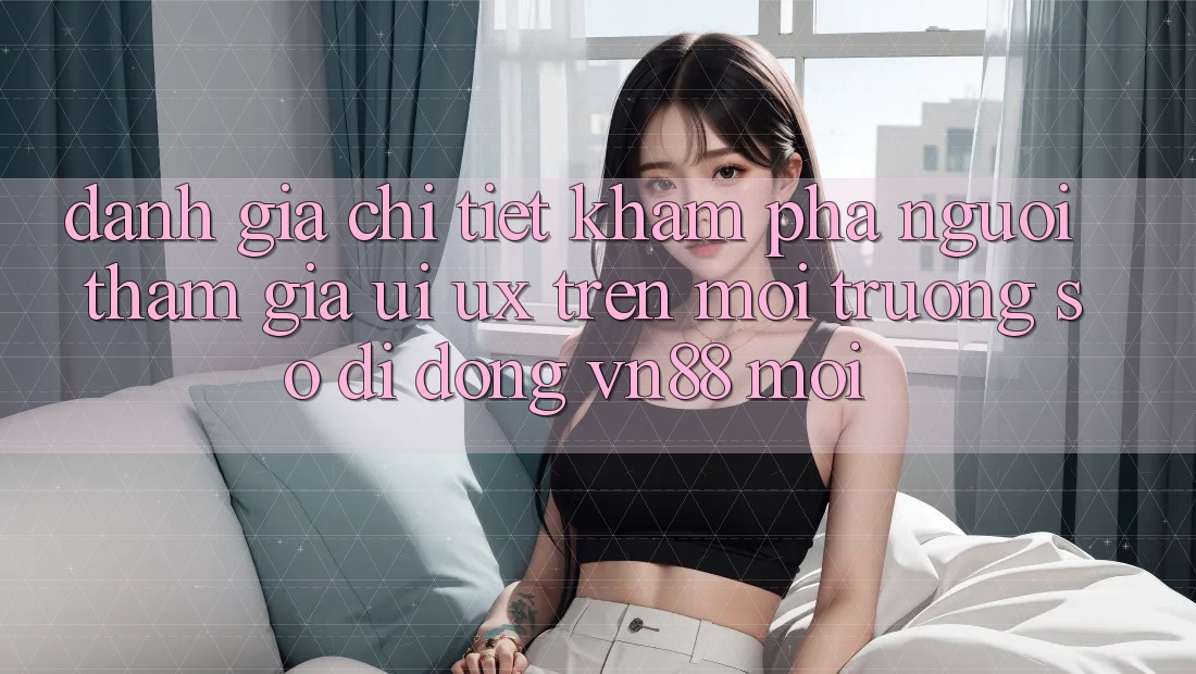 Đánh Giá Chi Tiết Khám phá Người tham gia (UI/UX) Trên Môi trường số di động VN88 Mới