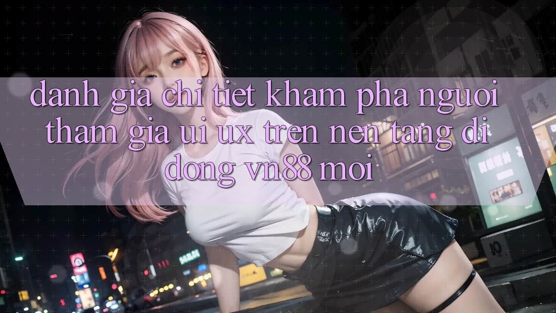 Đánh Giá Chi Tiết Khám phá Người tham gia (UI/UX) Trên Nền tảng di động VN88 Mới