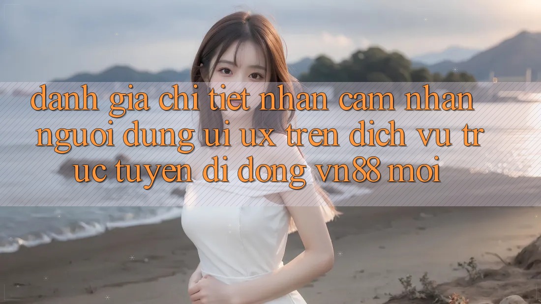 Đánh Giá Chi Tiết Nhận cảm nhận Người Dùng (UI/UX) Trên Dịch vụ trực tuyến di động VN88 Mới