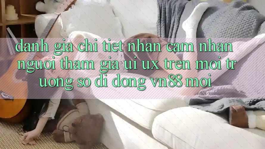 Đánh Giá Chi Tiết Nhận cảm nhận Người tham gia (UI/UX) Trên Môi trường số di động VN88 Mới
