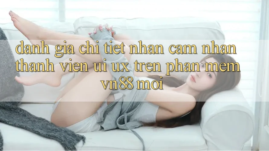 Đánh Giá Chi Tiết Nhận cảm nhận Thành viên (UI/UX) Trên Phần mềm VN88 Mới