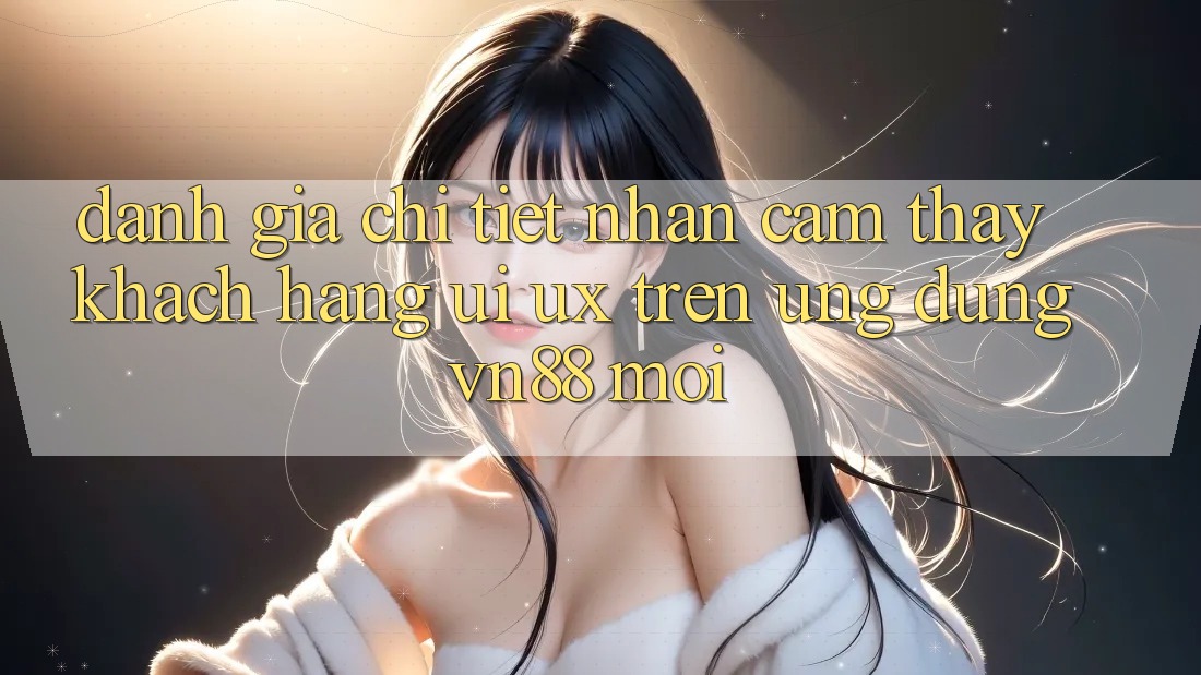 Đánh Giá Chi Tiết Nhận cảm thấy Khách hàng (UI/UX) Trên Ứng Dụng VN88 Mới