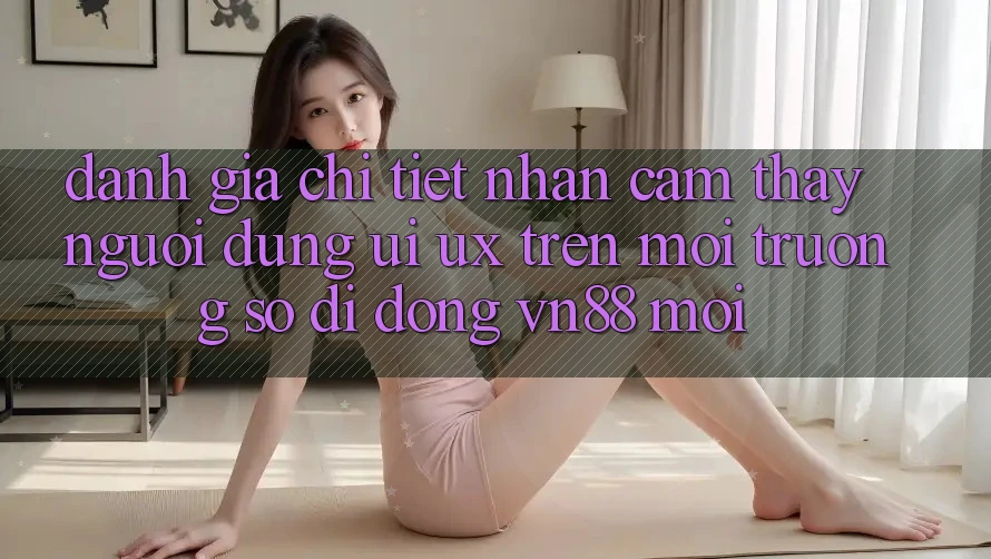 Đánh Giá Chi Tiết Nhận cảm thấy Người Dùng (UI/UX) Trên Môi trường số di động VN88 Mới Đánh Giá Chi Tiết Nhận cảm thấy Người Dùng (UI/UX) Trên Môi trường số di động VN88 Mới
