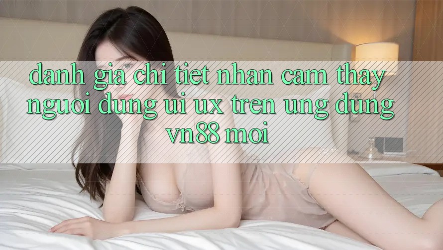 Đánh Giá Chi Tiết Nhận cảm thấy Người Dùng (UI/UX) Trên Ứng Dụng VN88 Mới Đánh Giá Chi Tiết Nhận cảm thấy Người Dùng (UI/UX) Trên Ứng Dụng VN88 Mới